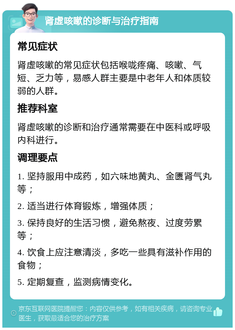 肾虚咳嗽的诊断与治疗指南 常见症状 肾虚咳嗽的常见症状包括喉咙疼痛、咳嗽、气短、乏力等，易感人群主要是中老年人和体质较弱的人群。 推荐科室 肾虚咳嗽的诊断和治疗通常需要在中医科或呼吸内科进行。 调理要点 1. 坚持服用中成药，如六味地黄丸、金匮肾气丸等； 2. 适当进行体育锻炼，增强体质； 3. 保持良好的生活习惯，避免熬夜、过度劳累等； 4. 饮食上应注意清淡，多吃一些具有滋补作用的食物； 5. 定期复查，监测病情变化。