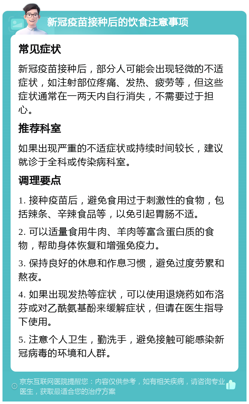 新冠疫苗接种后的饮食注意事项 常见症状 新冠疫苗接种后，部分人可能会出现轻微的不适症状，如注射部位疼痛、发热、疲劳等，但这些症状通常在一两天内自行消失，不需要过于担心。 推荐科室 如果出现严重的不适症状或持续时间较长，建议就诊于全科或传染病科室。 调理要点 1. 接种疫苗后，避免食用过于刺激性的食物，包括辣条、辛辣食品等，以免引起胃肠不适。 2. 可以适量食用牛肉、羊肉等富含蛋白质的食物，帮助身体恢复和增强免疫力。 3. 保持良好的休息和作息习惯，避免过度劳累和熬夜。 4. 如果出现发热等症状，可以使用退烧药如布洛芬或对乙酰氨基酚来缓解症状，但请在医生指导下使用。 5. 注意个人卫生，勤洗手，避免接触可能感染新冠病毒的环境和人群。