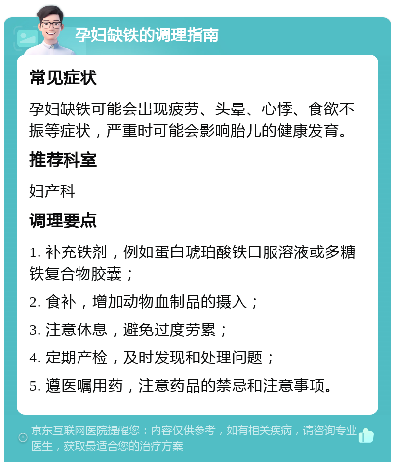 孕妇缺铁的调理指南 常见症状 孕妇缺铁可能会出现疲劳、头晕、心悸、食欲不振等症状，严重时可能会影响胎儿的健康发育。 推荐科室 妇产科 调理要点 1. 补充铁剂，例如蛋白琥珀酸铁口服溶液或多糖铁复合物胶囊； 2. 食补，增加动物血制品的摄入； 3. 注意休息，避免过度劳累； 4. 定期产检，及时发现和处理问题； 5. 遵医嘱用药，注意药品的禁忌和注意事项。