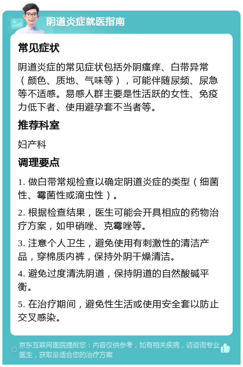 阴道炎症就医指南 常见症状 阴道炎症的常见症状包括外阴瘙痒、白带异常（颜色、质地、气味等），可能伴随尿频、尿急等不适感。易感人群主要是性活跃的女性、免疫力低下者、使用避孕套不当者等。 推荐科室 妇产科 调理要点 1. 做白带常规检查以确定阴道炎症的类型（细菌性、霉菌性或滴虫性）。 2. 根据检查结果，医生可能会开具相应的药物治疗方案，如甲硝唑、克霉唑等。 3. 注意个人卫生，避免使用有刺激性的清洁产品，穿棉质内裤，保持外阴干燥清洁。 4. 避免过度清洗阴道，保持阴道的自然酸碱平衡。 5. 在治疗期间，避免性生活或使用安全套以防止交叉感染。