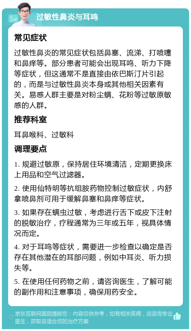 过敏性鼻炎与耳鸣 常见症状 过敏性鼻炎的常见症状包括鼻塞、流涕、打喷嚏和鼻痒等。部分患者可能会出现耳鸣、听力下降等症状，但这通常不是直接由依巴斯汀片引起的，而是与过敏性鼻炎本身或其他相关因素有关。易感人群主要是对粉尘螨、花粉等过敏原敏感的人群。 推荐科室 耳鼻喉科、过敏科 调理要点 1. 规避过敏原，保持居住环境清洁，定期更换床上用品和空气过滤器。 2. 使用仙特明等抗组胺药物控制过敏症状，内舒拿喷鼻剂可用于缓解鼻塞和鼻痒等症状。 3. 如果存在螨虫过敏，考虑进行舌下或皮下注射的脱敏治疗，疗程通常为三年或五年，视具体情况而定。 4. 对于耳鸣等症状，需要进一步检查以确定是否存在其他潜在的耳部问题，例如中耳炎、听力损失等。 5. 在使用任何药物之前，请咨询医生，了解可能的副作用和注意事项，确保用药安全。