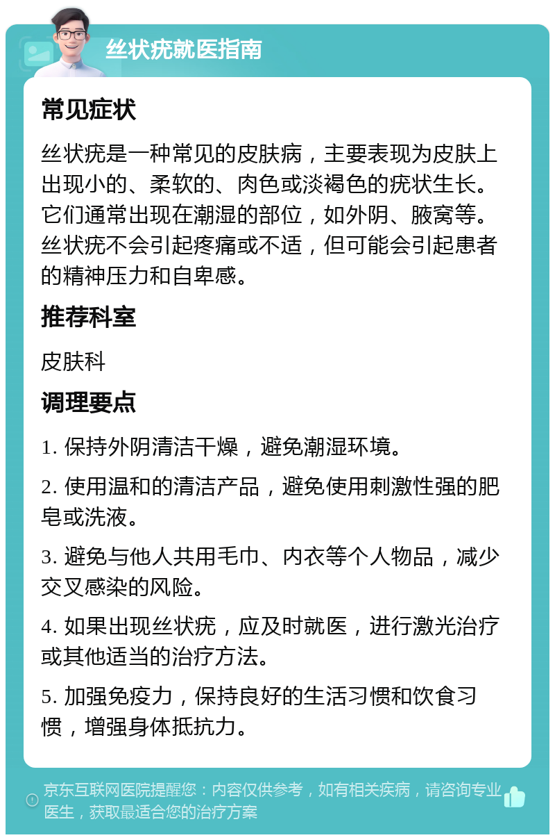 丝状疣就医指南 常见症状 丝状疣是一种常见的皮肤病，主要表现为皮肤上出现小的、柔软的、肉色或淡褐色的疣状生长。它们通常出现在潮湿的部位，如外阴、腋窝等。丝状疣不会引起疼痛或不适，但可能会引起患者的精神压力和自卑感。 推荐科室 皮肤科 调理要点 1. 保持外阴清洁干燥，避免潮湿环境。 2. 使用温和的清洁产品，避免使用刺激性强的肥皂或洗液。 3. 避免与他人共用毛巾、内衣等个人物品，减少交叉感染的风险。 4. 如果出现丝状疣，应及时就医，进行激光治疗或其他适当的治疗方法。 5. 加强免疫力，保持良好的生活习惯和饮食习惯，增强身体抵抗力。