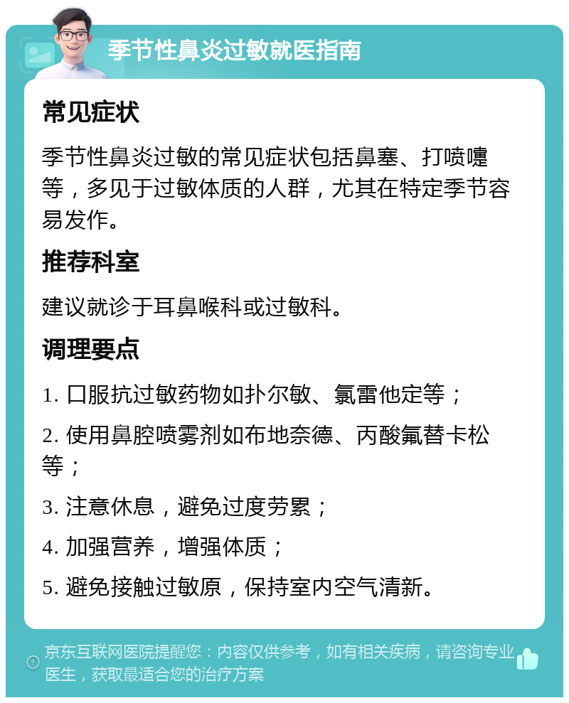 季节性鼻炎过敏就医指南 常见症状 季节性鼻炎过敏的常见症状包括鼻塞、打喷嚏等，多见于过敏体质的人群，尤其在特定季节容易发作。 推荐科室 建议就诊于耳鼻喉科或过敏科。 调理要点 1. 口服抗过敏药物如扑尔敏、氯雷他定等； 2. 使用鼻腔喷雾剂如布地奈德、丙酸氟替卡松等； 3. 注意休息，避免过度劳累； 4. 加强营养，增强体质； 5. 避免接触过敏原，保持室内空气清新。