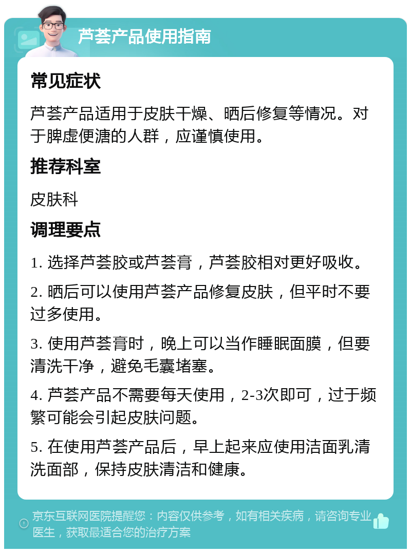 芦荟产品使用指南 常见症状 芦荟产品适用于皮肤干燥、晒后修复等情况。对于脾虚便溏的人群，应谨慎使用。 推荐科室 皮肤科 调理要点 1. 选择芦荟胶或芦荟膏，芦荟胶相对更好吸收。 2. 晒后可以使用芦荟产品修复皮肤，但平时不要过多使用。 3. 使用芦荟膏时，晚上可以当作睡眠面膜，但要清洗干净，避免毛囊堵塞。 4. 芦荟产品不需要每天使用，2-3次即可，过于频繁可能会引起皮肤问题。 5. 在使用芦荟产品后，早上起来应使用洁面乳清洗面部，保持皮肤清洁和健康。