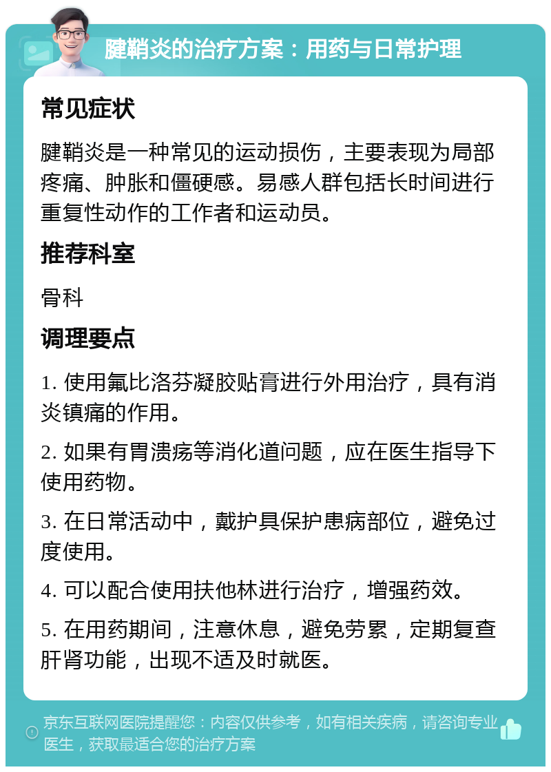 腱鞘炎的治疗方案：用药与日常护理 常见症状 腱鞘炎是一种常见的运动损伤，主要表现为局部疼痛、肿胀和僵硬感。易感人群包括长时间进行重复性动作的工作者和运动员。 推荐科室 骨科 调理要点 1. 使用氟比洛芬凝胶贴膏进行外用治疗，具有消炎镇痛的作用。 2. 如果有胃溃疡等消化道问题，应在医生指导下使用药物。 3. 在日常活动中，戴护具保护患病部位，避免过度使用。 4. 可以配合使用扶他林进行治疗，增强药效。 5. 在用药期间，注意休息，避免劳累，定期复查肝肾功能，出现不适及时就医。