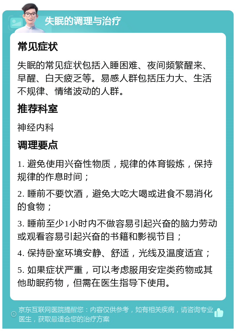 失眠的调理与治疗 常见症状 失眠的常见症状包括入睡困难、夜间频繁醒来、早醒、白天疲乏等。易感人群包括压力大、生活不规律、情绪波动的人群。 推荐科室 神经内科 调理要点 1. 避免使用兴奋性物质，规律的体育锻炼，保持规律的作息时间； 2. 睡前不要饮酒，避免大吃大喝或进食不易消化的食物； 3. 睡前至少1小时内不做容易引起兴奋的脑力劳动或观看容易引起兴奋的书籍和影视节目； 4. 保持卧室环境安静、舒适，光线及温度适宜； 5. 如果症状严重，可以考虑服用安定类药物或其他助眠药物，但需在医生指导下使用。