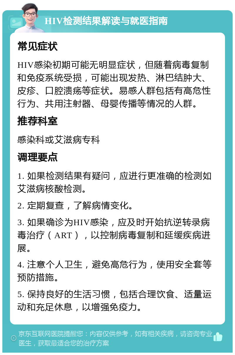 HIV检测结果解读与就医指南 常见症状 HIV感染初期可能无明显症状，但随着病毒复制和免疫系统受损，可能出现发热、淋巴结肿大、皮疹、口腔溃疡等症状。易感人群包括有高危性行为、共用注射器、母婴传播等情况的人群。 推荐科室 感染科或艾滋病专科 调理要点 1. 如果检测结果有疑问，应进行更准确的检测如艾滋病核酸检测。 2. 定期复查，了解病情变化。 3. 如果确诊为HIV感染，应及时开始抗逆转录病毒治疗（ART），以控制病毒复制和延缓疾病进展。 4. 注意个人卫生，避免高危行为，使用安全套等预防措施。 5. 保持良好的生活习惯，包括合理饮食、适量运动和充足休息，以增强免疫力。