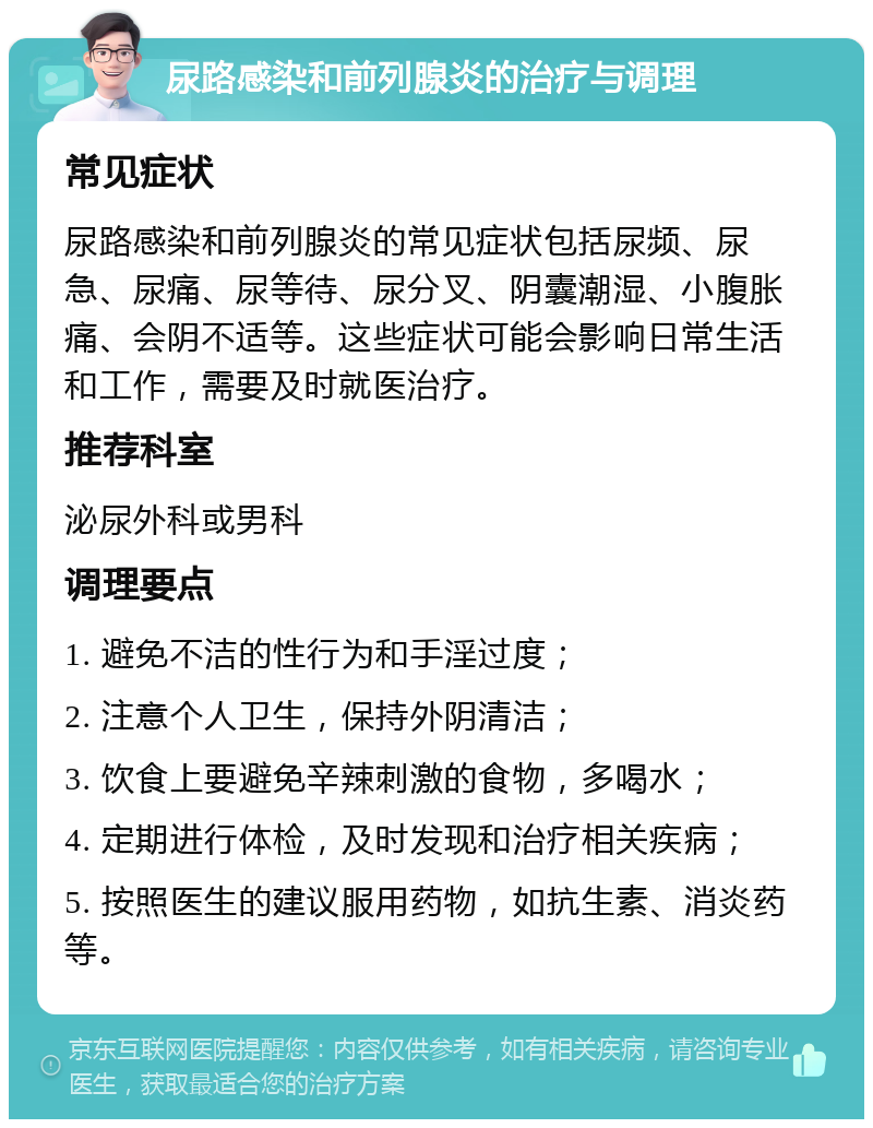 尿路感染和前列腺炎的治疗与调理 常见症状 尿路感染和前列腺炎的常见症状包括尿频、尿急、尿痛、尿等待、尿分叉、阴囊潮湿、小腹胀痛、会阴不适等。这些症状可能会影响日常生活和工作，需要及时就医治疗。 推荐科室 泌尿外科或男科 调理要点 1. 避免不洁的性行为和手淫过度； 2. 注意个人卫生，保持外阴清洁； 3. 饮食上要避免辛辣刺激的食物，多喝水； 4. 定期进行体检，及时发现和治疗相关疾病； 5. 按照医生的建议服用药物，如抗生素、消炎药等。