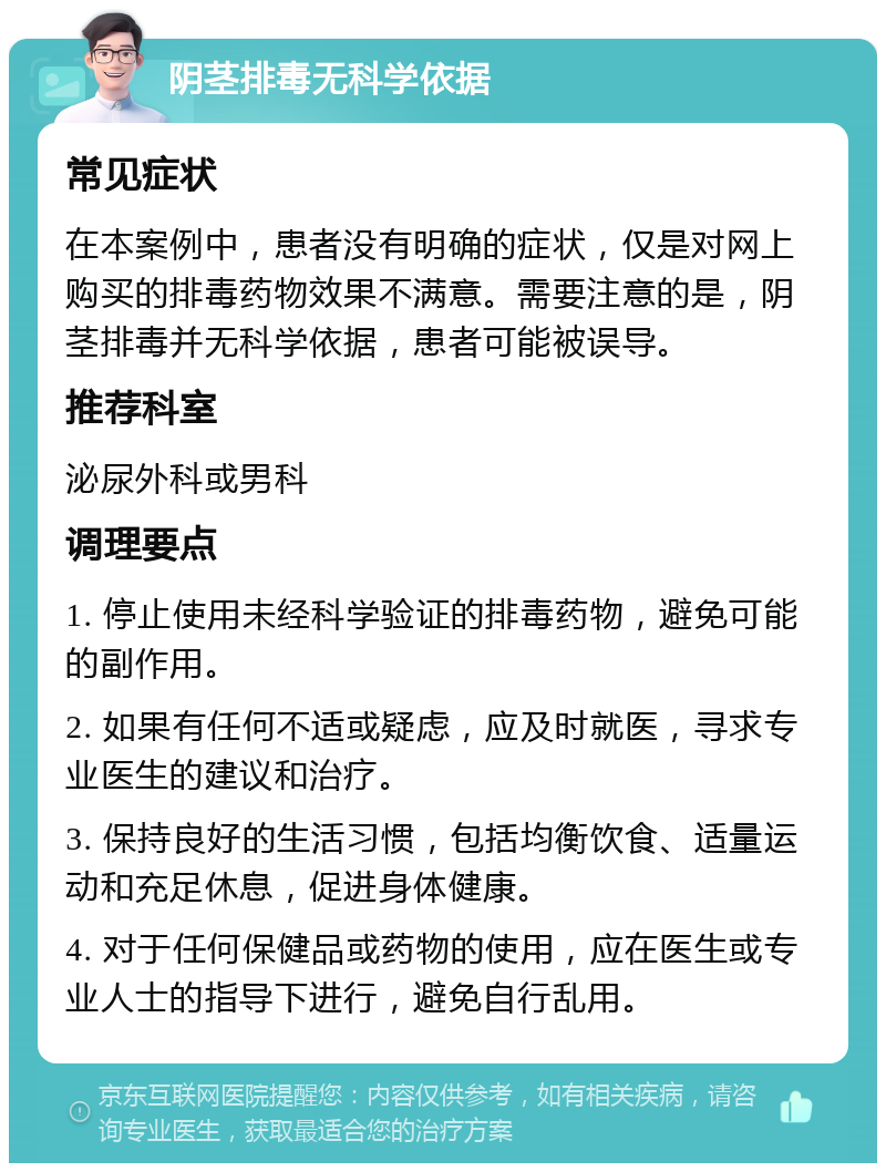 阴茎排毒无科学依据 常见症状 在本案例中，患者没有明确的症状，仅是对网上购买的排毒药物效果不满意。需要注意的是，阴茎排毒并无科学依据，患者可能被误导。 推荐科室 泌尿外科或男科 调理要点 1. 停止使用未经科学验证的排毒药物，避免可能的副作用。 2. 如果有任何不适或疑虑，应及时就医，寻求专业医生的建议和治疗。 3. 保持良好的生活习惯，包括均衡饮食、适量运动和充足休息，促进身体健康。 4. 对于任何保健品或药物的使用，应在医生或专业人士的指导下进行，避免自行乱用。