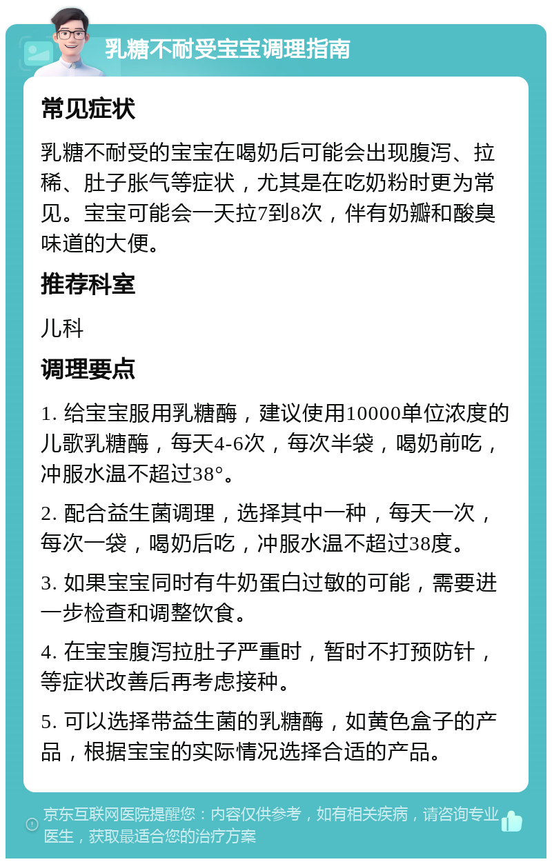 乳糖不耐受宝宝调理指南 常见症状 乳糖不耐受的宝宝在喝奶后可能会出现腹泻、拉稀、肚子胀气等症状，尤其是在吃奶粉时更为常见。宝宝可能会一天拉7到8次，伴有奶瓣和酸臭味道的大便。 推荐科室 儿科 调理要点 1. 给宝宝服用乳糖酶，建议使用10000单位浓度的儿歌乳糖酶，每天4-6次，每次半袋，喝奶前吃，冲服水温不超过38°。 2. 配合益生菌调理，选择其中一种，每天一次，每次一袋，喝奶后吃，冲服水温不超过38度。 3. 如果宝宝同时有牛奶蛋白过敏的可能，需要进一步检查和调整饮食。 4. 在宝宝腹泻拉肚子严重时，暂时不打预防针，等症状改善后再考虑接种。 5. 可以选择带益生菌的乳糖酶，如黄色盒子的产品，根据宝宝的实际情况选择合适的产品。