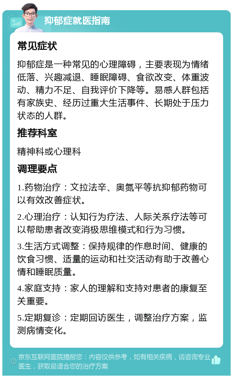 抑郁症就医指南 常见症状 抑郁症是一种常见的心理障碍，主要表现为情绪低落、兴趣减退、睡眠障碍、食欲改变、体重波动、精力不足、自我评价下降等。易感人群包括有家族史、经历过重大生活事件、长期处于压力状态的人群。 推荐科室 精神科或心理科 调理要点 1.药物治疗：文拉法辛、奥氮平等抗抑郁药物可以有效改善症状。 2.心理治疗：认知行为疗法、人际关系疗法等可以帮助患者改变消极思维模式和行为习惯。 3.生活方式调整：保持规律的作息时间、健康的饮食习惯、适量的运动和社交活动有助于改善心情和睡眠质量。 4.家庭支持：家人的理解和支持对患者的康复至关重要。 5.定期复诊：定期回访医生，调整治疗方案，监测病情变化。