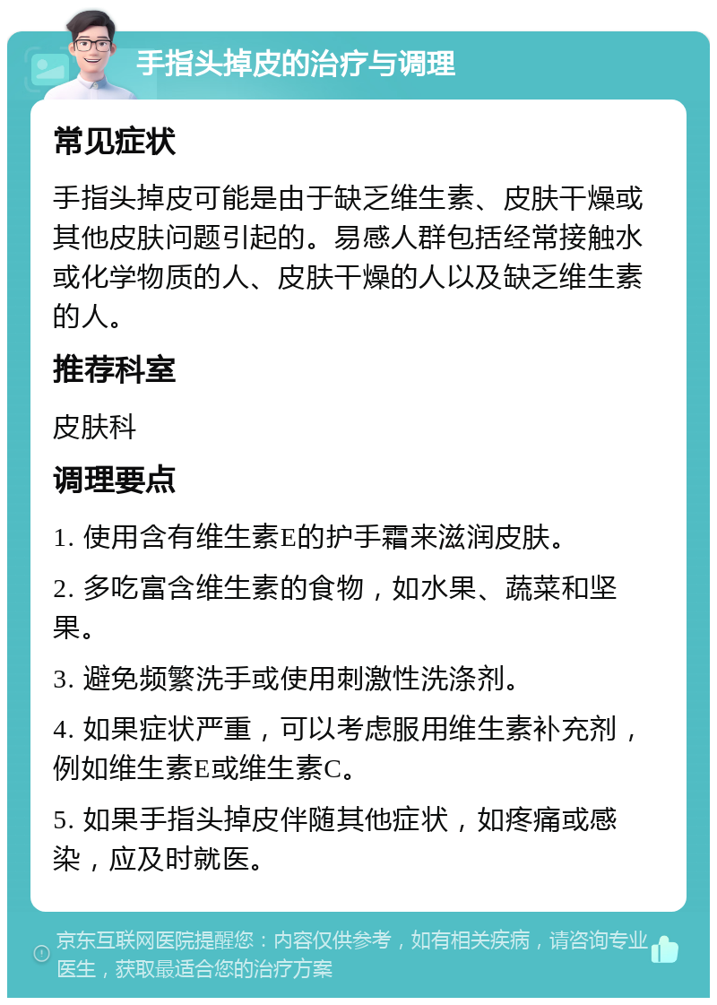 手指头掉皮的治疗与调理 常见症状 手指头掉皮可能是由于缺乏维生素、皮肤干燥或其他皮肤问题引起的。易感人群包括经常接触水或化学物质的人、皮肤干燥的人以及缺乏维生素的人。 推荐科室 皮肤科 调理要点 1. 使用含有维生素E的护手霜来滋润皮肤。 2. 多吃富含维生素的食物，如水果、蔬菜和坚果。 3. 避免频繁洗手或使用刺激性洗涤剂。 4. 如果症状严重，可以考虑服用维生素补充剂，例如维生素E或维生素C。 5. 如果手指头掉皮伴随其他症状，如疼痛或感染，应及时就医。