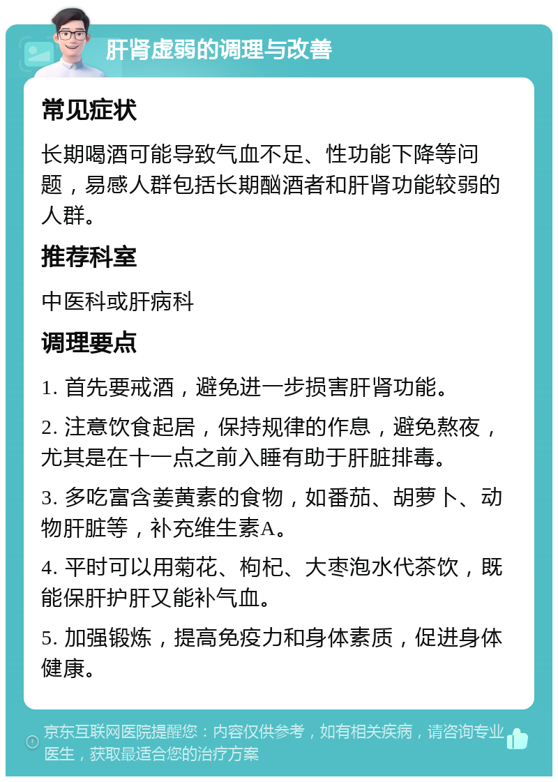 肝肾虚弱的调理与改善 常见症状 长期喝酒可能导致气血不足、性功能下降等问题，易感人群包括长期酗酒者和肝肾功能较弱的人群。 推荐科室 中医科或肝病科 调理要点 1. 首先要戒酒，避免进一步损害肝肾功能。 2. 注意饮食起居，保持规律的作息，避免熬夜，尤其是在十一点之前入睡有助于肝脏排毒。 3. 多吃富含姜黄素的食物，如番茄、胡萝卜、动物肝脏等，补充维生素A。 4. 平时可以用菊花、枸杞、大枣泡水代茶饮，既能保肝护肝又能补气血。 5. 加强锻炼，提高免疫力和身体素质，促进身体健康。