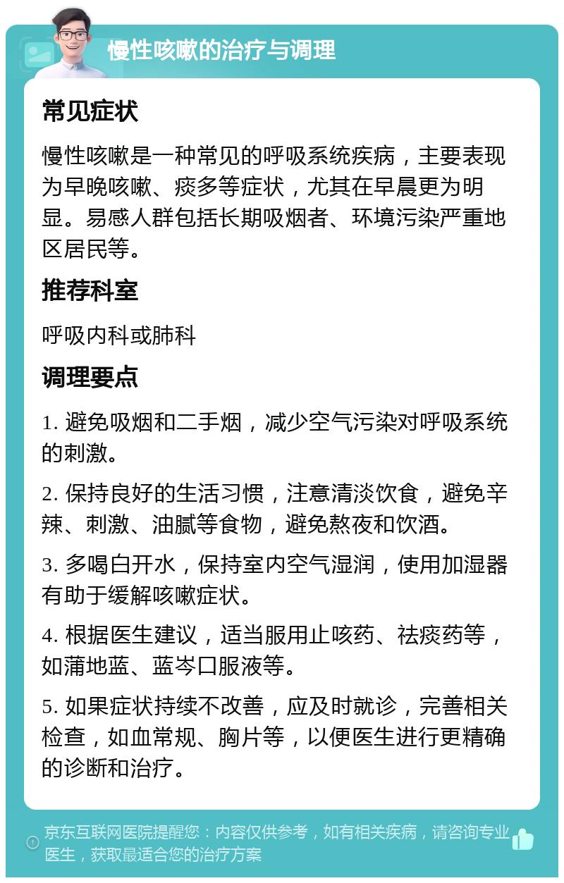 慢性咳嗽的治疗与调理 常见症状 慢性咳嗽是一种常见的呼吸系统疾病，主要表现为早晚咳嗽、痰多等症状，尤其在早晨更为明显。易感人群包括长期吸烟者、环境污染严重地区居民等。 推荐科室 呼吸内科或肺科 调理要点 1. 避免吸烟和二手烟，减少空气污染对呼吸系统的刺激。 2. 保持良好的生活习惯，注意清淡饮食，避免辛辣、刺激、油腻等食物，避免熬夜和饮酒。 3. 多喝白开水，保持室内空气湿润，使用加湿器有助于缓解咳嗽症状。 4. 根据医生建议，适当服用止咳药、祛痰药等，如蒲地蓝、蓝岑口服液等。 5. 如果症状持续不改善，应及时就诊，完善相关检查，如血常规、胸片等，以便医生进行更精确的诊断和治疗。