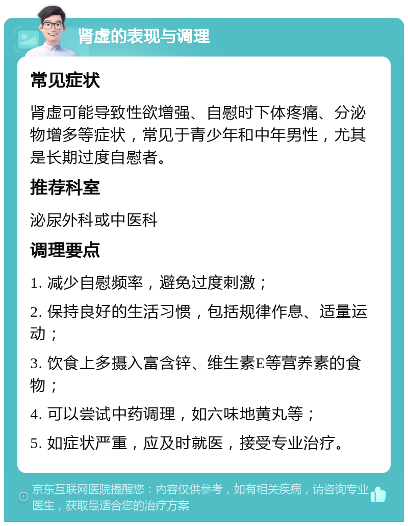 肾虚的表现与调理 常见症状 肾虚可能导致性欲增强、自慰时下体疼痛、分泌物增多等症状，常见于青少年和中年男性，尤其是长期过度自慰者。 推荐科室 泌尿外科或中医科 调理要点 1. 减少自慰频率，避免过度刺激； 2. 保持良好的生活习惯，包括规律作息、适量运动； 3. 饮食上多摄入富含锌、维生素E等营养素的食物； 4. 可以尝试中药调理，如六味地黄丸等； 5. 如症状严重，应及时就医，接受专业治疗。