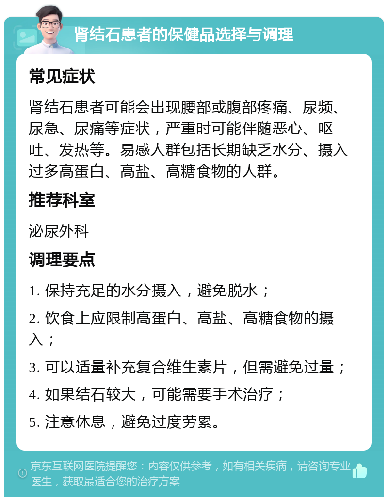 肾结石患者的保健品选择与调理 常见症状 肾结石患者可能会出现腰部或腹部疼痛、尿频、尿急、尿痛等症状，严重时可能伴随恶心、呕吐、发热等。易感人群包括长期缺乏水分、摄入过多高蛋白、高盐、高糖食物的人群。 推荐科室 泌尿外科 调理要点 1. 保持充足的水分摄入，避免脱水； 2. 饮食上应限制高蛋白、高盐、高糖食物的摄入； 3. 可以适量补充复合维生素片，但需避免过量； 4. 如果结石较大，可能需要手术治疗； 5. 注意休息，避免过度劳累。