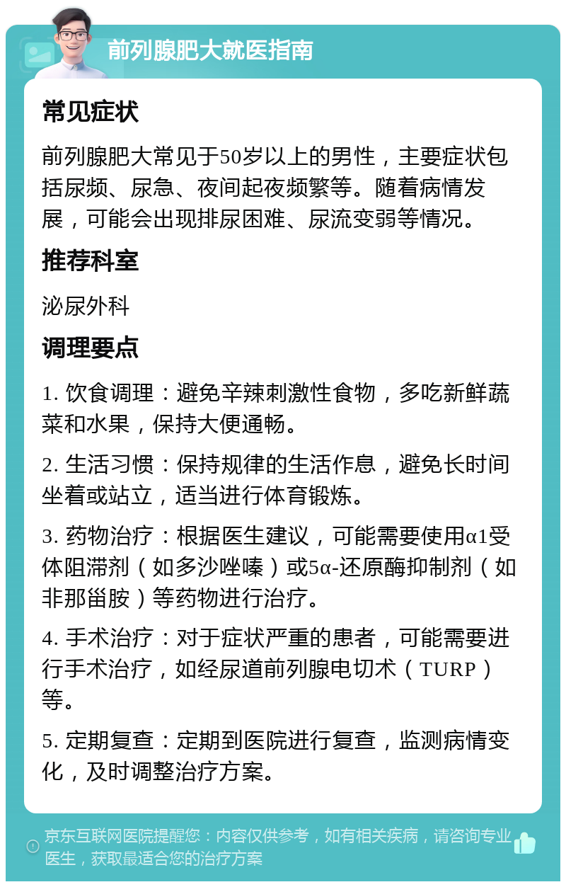 前列腺肥大就医指南 常见症状 前列腺肥大常见于50岁以上的男性，主要症状包括尿频、尿急、夜间起夜频繁等。随着病情发展，可能会出现排尿困难、尿流变弱等情况。 推荐科室 泌尿外科 调理要点 1. 饮食调理：避免辛辣刺激性食物，多吃新鲜蔬菜和水果，保持大便通畅。 2. 生活习惯：保持规律的生活作息，避免长时间坐着或站立，适当进行体育锻炼。 3. 药物治疗：根据医生建议，可能需要使用α1受体阻滞剂（如多沙唑嗪）或5α-还原酶抑制剂（如非那甾胺）等药物进行治疗。 4. 手术治疗：对于症状严重的患者，可能需要进行手术治疗，如经尿道前列腺电切术（TURP）等。 5. 定期复查：定期到医院进行复查，监测病情变化，及时调整治疗方案。