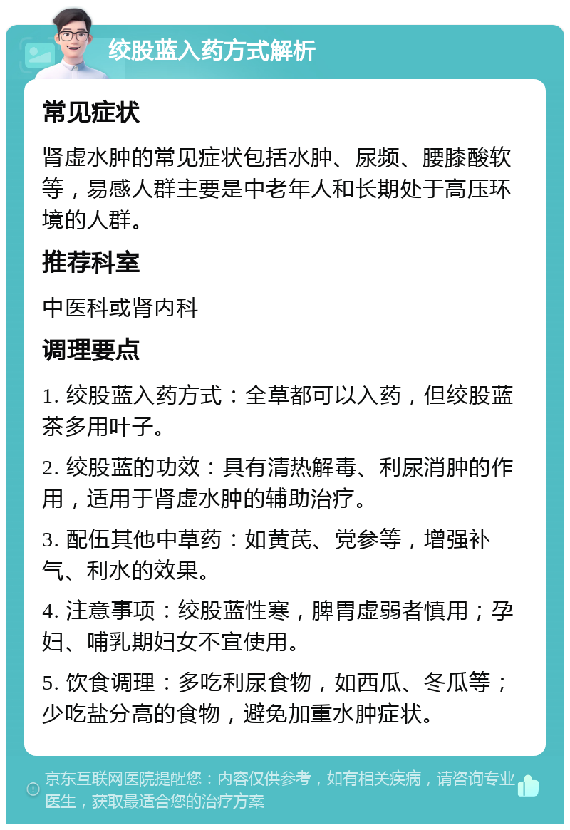 绞股蓝入药方式解析 常见症状 肾虚水肿的常见症状包括水肿、尿频、腰膝酸软等，易感人群主要是中老年人和长期处于高压环境的人群。 推荐科室 中医科或肾内科 调理要点 1. 绞股蓝入药方式：全草都可以入药，但绞股蓝茶多用叶子。 2. 绞股蓝的功效：具有清热解毒、利尿消肿的作用，适用于肾虚水肿的辅助治疗。 3. 配伍其他中草药：如黄芪、党参等，增强补气、利水的效果。 4. 注意事项：绞股蓝性寒，脾胃虚弱者慎用；孕妇、哺乳期妇女不宜使用。 5. 饮食调理：多吃利尿食物，如西瓜、冬瓜等；少吃盐分高的食物，避免加重水肿症状。