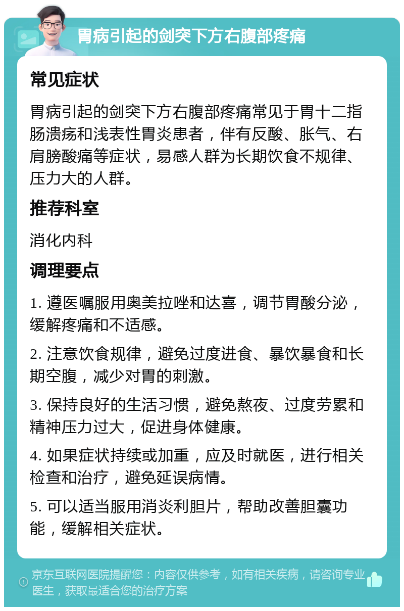 胃病引起的剑突下方右腹部疼痛 常见症状 胃病引起的剑突下方右腹部疼痛常见于胃十二指肠溃疡和浅表性胃炎患者，伴有反酸、胀气、右肩膀酸痛等症状，易感人群为长期饮食不规律、压力大的人群。 推荐科室 消化内科 调理要点 1. 遵医嘱服用奥美拉唑和达喜，调节胃酸分泌，缓解疼痛和不适感。 2. 注意饮食规律，避免过度进食、暴饮暴食和长期空腹，减少对胃的刺激。 3. 保持良好的生活习惯，避免熬夜、过度劳累和精神压力过大，促进身体健康。 4. 如果症状持续或加重，应及时就医，进行相关检查和治疗，避免延误病情。 5. 可以适当服用消炎利胆片，帮助改善胆囊功能，缓解相关症状。