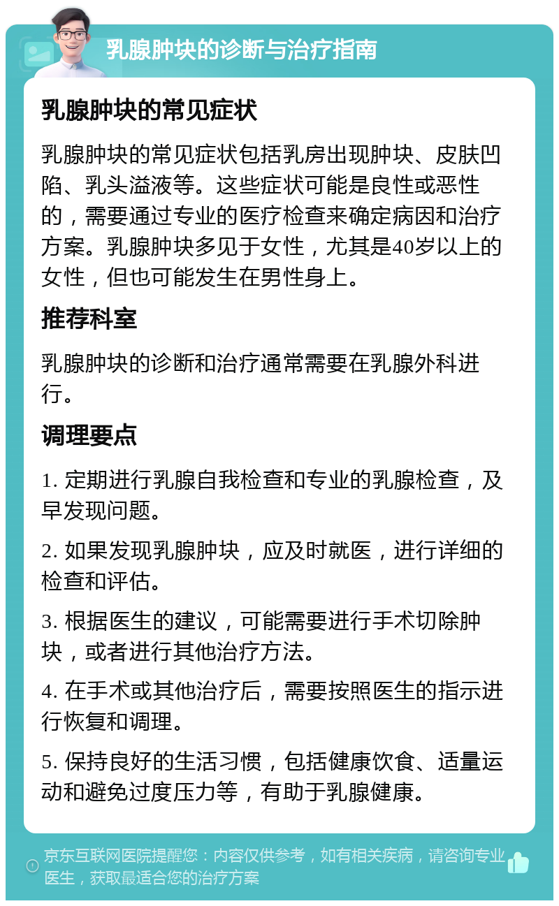 乳腺肿块的诊断与治疗指南 乳腺肿块的常见症状 乳腺肿块的常见症状包括乳房出现肿块、皮肤凹陷、乳头溢液等。这些症状可能是良性或恶性的，需要通过专业的医疗检查来确定病因和治疗方案。乳腺肿块多见于女性，尤其是40岁以上的女性，但也可能发生在男性身上。 推荐科室 乳腺肿块的诊断和治疗通常需要在乳腺外科进行。 调理要点 1. 定期进行乳腺自我检查和专业的乳腺检查，及早发现问题。 2. 如果发现乳腺肿块，应及时就医，进行详细的检查和评估。 3. 根据医生的建议，可能需要进行手术切除肿块，或者进行其他治疗方法。 4. 在手术或其他治疗后，需要按照医生的指示进行恢复和调理。 5. 保持良好的生活习惯，包括健康饮食、适量运动和避免过度压力等，有助于乳腺健康。