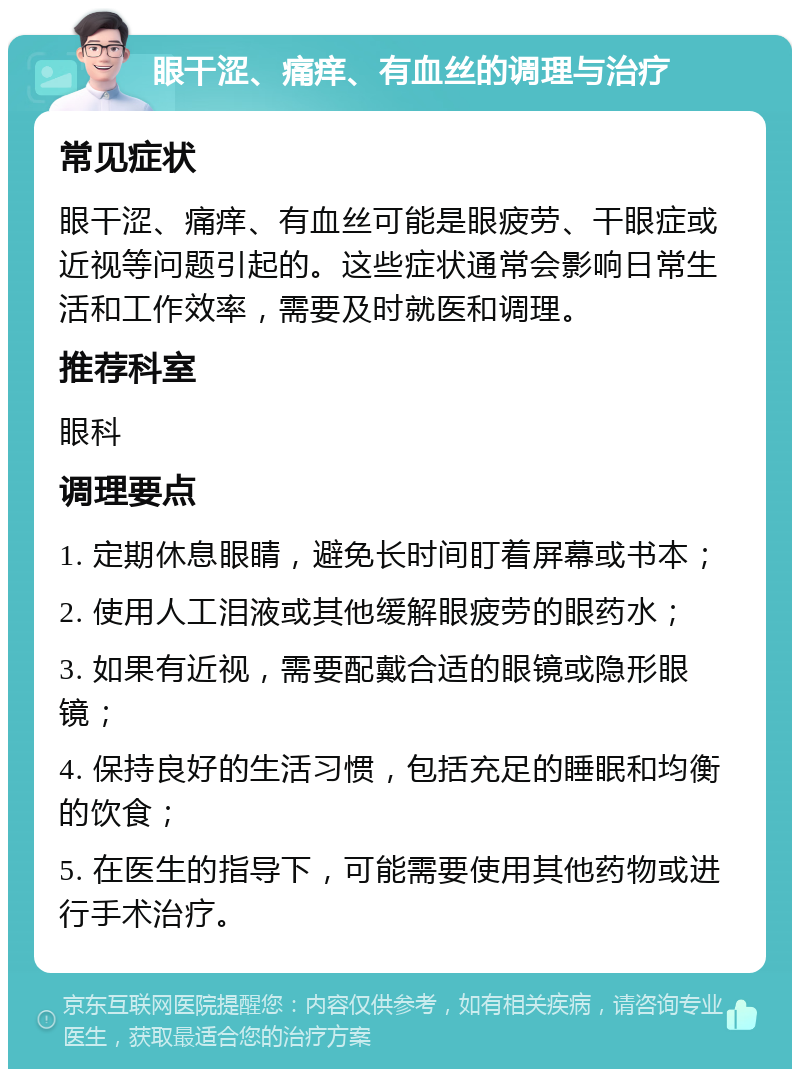 眼干涩、痛痒、有血丝的调理与治疗 常见症状 眼干涩、痛痒、有血丝可能是眼疲劳、干眼症或近视等问题引起的。这些症状通常会影响日常生活和工作效率，需要及时就医和调理。 推荐科室 眼科 调理要点 1. 定期休息眼睛，避免长时间盯着屏幕或书本； 2. 使用人工泪液或其他缓解眼疲劳的眼药水； 3. 如果有近视，需要配戴合适的眼镜或隐形眼镜； 4. 保持良好的生活习惯，包括充足的睡眠和均衡的饮食； 5. 在医生的指导下，可能需要使用其他药物或进行手术治疗。