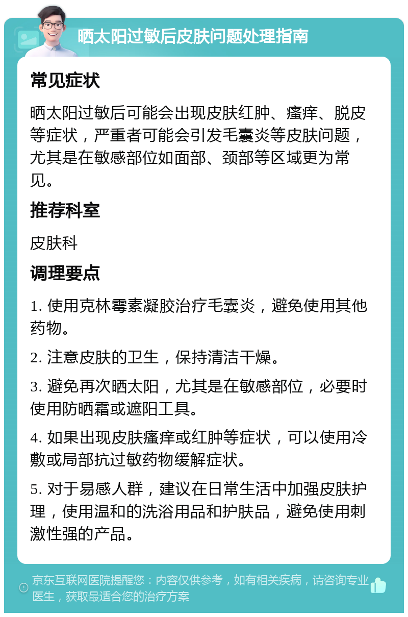 晒太阳过敏后皮肤问题处理指南 常见症状 晒太阳过敏后可能会出现皮肤红肿、瘙痒、脱皮等症状，严重者可能会引发毛囊炎等皮肤问题，尤其是在敏感部位如面部、颈部等区域更为常见。 推荐科室 皮肤科 调理要点 1. 使用克林霉素凝胶治疗毛囊炎，避免使用其他药物。 2. 注意皮肤的卫生，保持清洁干燥。 3. 避免再次晒太阳，尤其是在敏感部位，必要时使用防晒霜或遮阳工具。 4. 如果出现皮肤瘙痒或红肿等症状，可以使用冷敷或局部抗过敏药物缓解症状。 5. 对于易感人群，建议在日常生活中加强皮肤护理，使用温和的洗浴用品和护肤品，避免使用刺激性强的产品。