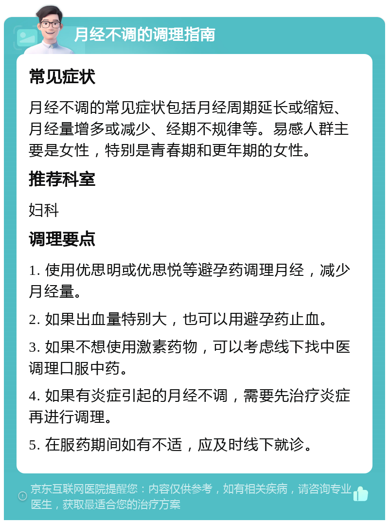 月经不调的调理指南 常见症状 月经不调的常见症状包括月经周期延长或缩短、月经量增多或减少、经期不规律等。易感人群主要是女性，特别是青春期和更年期的女性。 推荐科室 妇科 调理要点 1. 使用优思明或优思悦等避孕药调理月经，减少月经量。 2. 如果出血量特别大，也可以用避孕药止血。 3. 如果不想使用激素药物，可以考虑线下找中医调理口服中药。 4. 如果有炎症引起的月经不调，需要先治疗炎症再进行调理。 5. 在服药期间如有不适，应及时线下就诊。