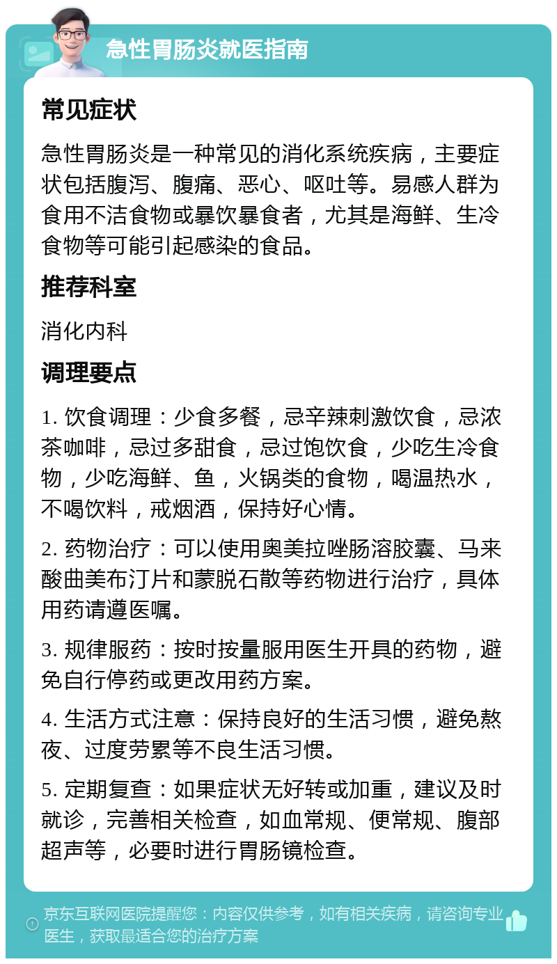 急性胃肠炎就医指南 常见症状 急性胃肠炎是一种常见的消化系统疾病，主要症状包括腹泻、腹痛、恶心、呕吐等。易感人群为食用不洁食物或暴饮暴食者，尤其是海鲜、生冷食物等可能引起感染的食品。 推荐科室 消化内科 调理要点 1. 饮食调理：少食多餐，忌辛辣刺激饮食，忌浓茶咖啡，忌过多甜食，忌过饱饮食，少吃生冷食物，少吃海鲜、鱼，火锅类的食物，喝温热水，不喝饮料，戒烟酒，保持好心情。 2. 药物治疗：可以使用奥美拉唑肠溶胶囊、马来酸曲美布汀片和蒙脱石散等药物进行治疗，具体用药请遵医嘱。 3. 规律服药：按时按量服用医生开具的药物，避免自行停药或更改用药方案。 4. 生活方式注意：保持良好的生活习惯，避免熬夜、过度劳累等不良生活习惯。 5. 定期复查：如果症状无好转或加重，建议及时就诊，完善相关检查，如血常规、便常规、腹部超声等，必要时进行胃肠镜检查。