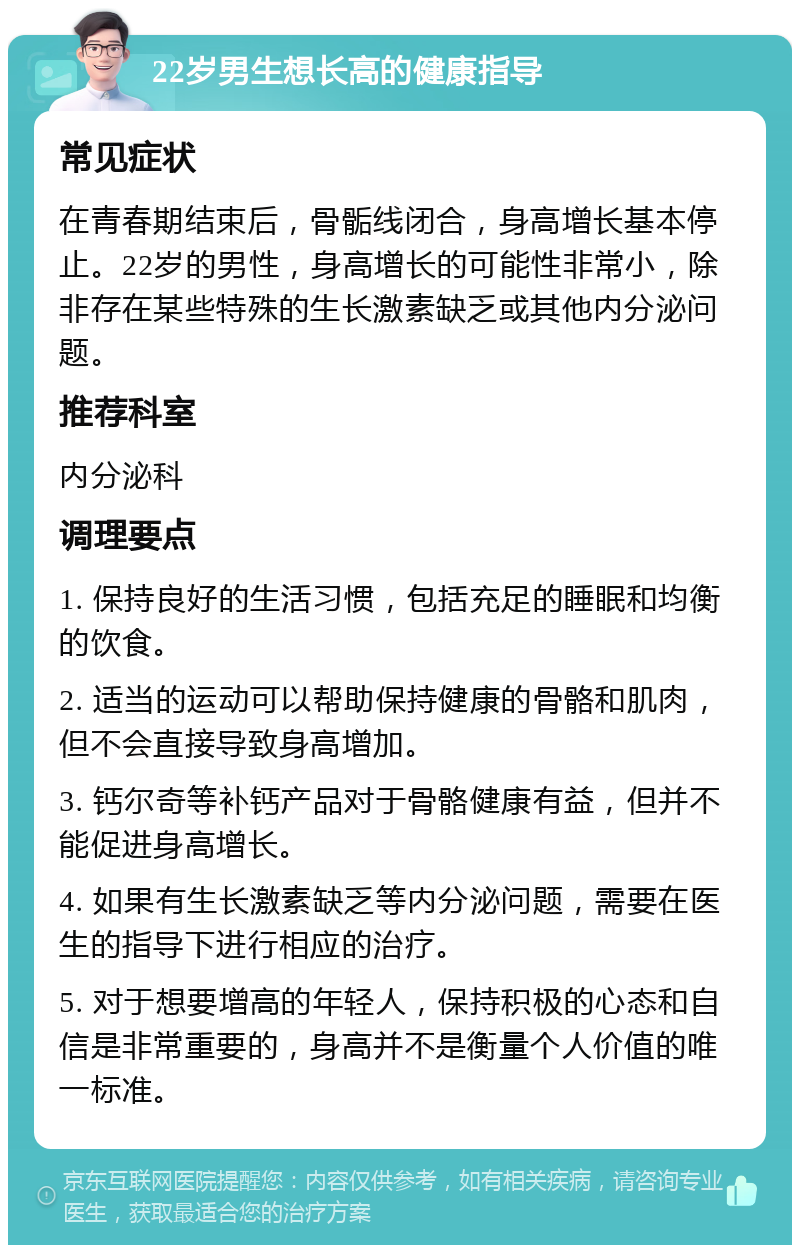 22岁男生想长高的健康指导 常见症状 在青春期结束后，骨骺线闭合，身高增长基本停止。22岁的男性，身高增长的可能性非常小，除非存在某些特殊的生长激素缺乏或其他内分泌问题。 推荐科室 内分泌科 调理要点 1. 保持良好的生活习惯，包括充足的睡眠和均衡的饮食。 2. 适当的运动可以帮助保持健康的骨骼和肌肉，但不会直接导致身高增加。 3. 钙尔奇等补钙产品对于骨骼健康有益，但并不能促进身高增长。 4. 如果有生长激素缺乏等内分泌问题，需要在医生的指导下进行相应的治疗。 5. 对于想要增高的年轻人，保持积极的心态和自信是非常重要的，身高并不是衡量个人价值的唯一标准。