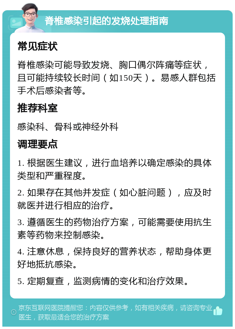 脊椎感染引起的发烧处理指南 常见症状 脊椎感染可能导致发烧、胸口偶尔阵痛等症状，且可能持续较长时间（如150天）。易感人群包括手术后感染者等。 推荐科室 感染科、骨科或神经外科 调理要点 1. 根据医生建议，进行血培养以确定感染的具体类型和严重程度。 2. 如果存在其他并发症（如心脏问题），应及时就医并进行相应的治疗。 3. 遵循医生的药物治疗方案，可能需要使用抗生素等药物来控制感染。 4. 注意休息，保持良好的营养状态，帮助身体更好地抵抗感染。 5. 定期复查，监测病情的变化和治疗效果。