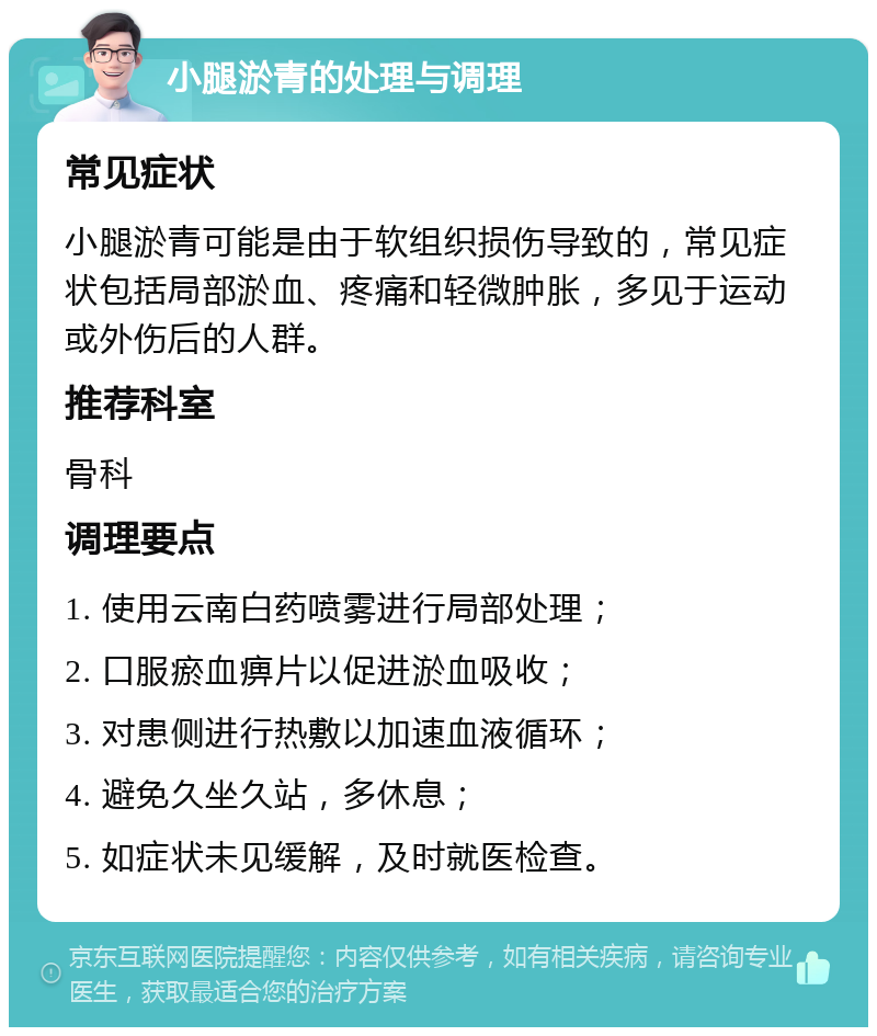 小腿淤青的处理与调理 常见症状 小腿淤青可能是由于软组织损伤导致的，常见症状包括局部淤血、疼痛和轻微肿胀，多见于运动或外伤后的人群。 推荐科室 骨科 调理要点 1. 使用云南白药喷雾进行局部处理； 2. 口服瘀血痹片以促进淤血吸收； 3. 对患侧进行热敷以加速血液循环； 4. 避免久坐久站，多休息； 5. 如症状未见缓解，及时就医检查。