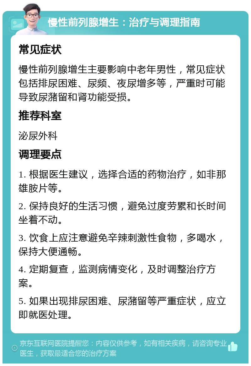 慢性前列腺增生：治疗与调理指南 常见症状 慢性前列腺增生主要影响中老年男性，常见症状包括排尿困难、尿频、夜尿增多等，严重时可能导致尿潴留和肾功能受损。 推荐科室 泌尿外科 调理要点 1. 根据医生建议，选择合适的药物治疗，如非那雄胺片等。 2. 保持良好的生活习惯，避免过度劳累和长时间坐着不动。 3. 饮食上应注意避免辛辣刺激性食物，多喝水，保持大便通畅。 4. 定期复查，监测病情变化，及时调整治疗方案。 5. 如果出现排尿困难、尿潴留等严重症状，应立即就医处理。