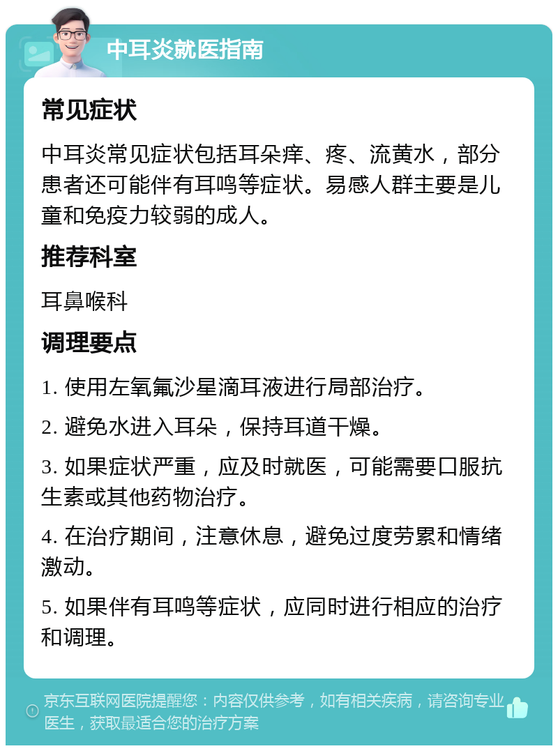 中耳炎就医指南 常见症状 中耳炎常见症状包括耳朵痒、疼、流黄水，部分患者还可能伴有耳鸣等症状。易感人群主要是儿童和免疫力较弱的成人。 推荐科室 耳鼻喉科 调理要点 1. 使用左氧氟沙星滴耳液进行局部治疗。 2. 避免水进入耳朵，保持耳道干燥。 3. 如果症状严重，应及时就医，可能需要口服抗生素或其他药物治疗。 4. 在治疗期间，注意休息，避免过度劳累和情绪激动。 5. 如果伴有耳鸣等症状，应同时进行相应的治疗和调理。