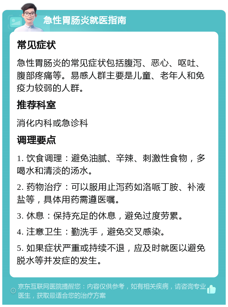 急性胃肠炎就医指南 常见症状 急性胃肠炎的常见症状包括腹泻、恶心、呕吐、腹部疼痛等。易感人群主要是儿童、老年人和免疫力较弱的人群。 推荐科室 消化内科或急诊科 调理要点 1. 饮食调理：避免油腻、辛辣、刺激性食物，多喝水和清淡的汤水。 2. 药物治疗：可以服用止泻药如洛哌丁胺、补液盐等，具体用药需遵医嘱。 3. 休息：保持充足的休息，避免过度劳累。 4. 注意卫生：勤洗手，避免交叉感染。 5. 如果症状严重或持续不退，应及时就医以避免脱水等并发症的发生。