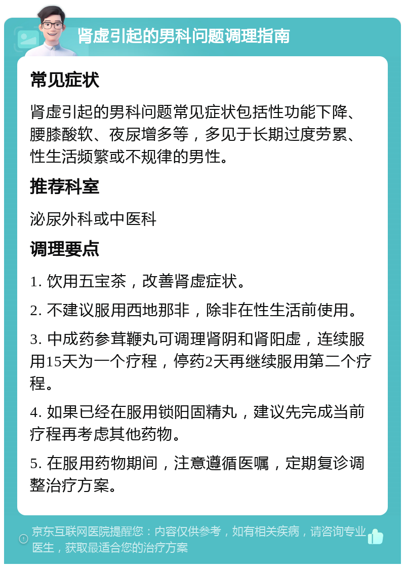 肾虚引起的男科问题调理指南 常见症状 肾虚引起的男科问题常见症状包括性功能下降、腰膝酸软、夜尿增多等，多见于长期过度劳累、性生活频繁或不规律的男性。 推荐科室 泌尿外科或中医科 调理要点 1. 饮用五宝茶，改善肾虚症状。 2. 不建议服用西地那非，除非在性生活前使用。 3. 中成药参茸鞭丸可调理肾阴和肾阳虚，连续服用15天为一个疗程，停药2天再继续服用第二个疗程。 4. 如果已经在服用锁阳固精丸，建议先完成当前疗程再考虑其他药物。 5. 在服用药物期间，注意遵循医嘱，定期复诊调整治疗方案。