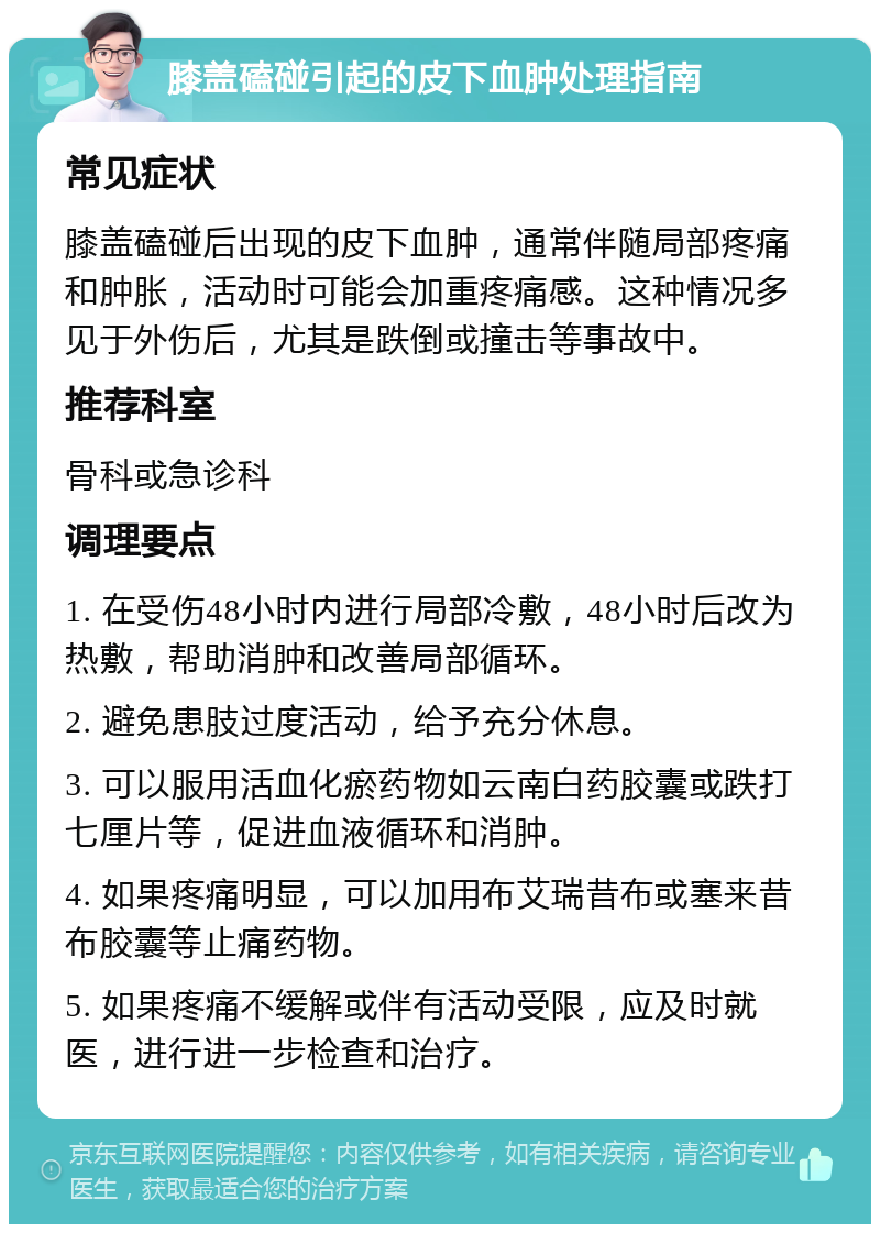 膝盖磕碰引起的皮下血肿处理指南 常见症状 膝盖磕碰后出现的皮下血肿，通常伴随局部疼痛和肿胀，活动时可能会加重疼痛感。这种情况多见于外伤后，尤其是跌倒或撞击等事故中。 推荐科室 骨科或急诊科 调理要点 1. 在受伤48小时内进行局部冷敷，48小时后改为热敷，帮助消肿和改善局部循环。 2. 避免患肢过度活动，给予充分休息。 3. 可以服用活血化瘀药物如云南白药胶囊或跌打七厘片等，促进血液循环和消肿。 4. 如果疼痛明显，可以加用布艾瑞昔布或塞来昔布胶囊等止痛药物。 5. 如果疼痛不缓解或伴有活动受限，应及时就医，进行进一步检查和治疗。