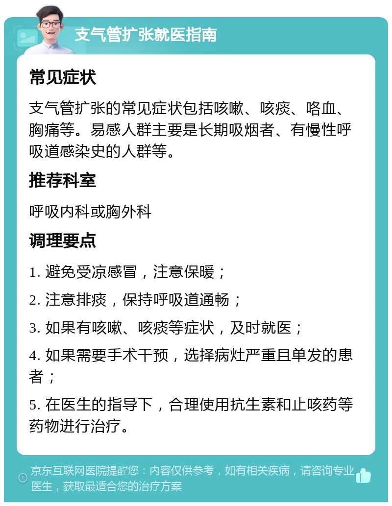 支气管扩张就医指南 常见症状 支气管扩张的常见症状包括咳嗽、咳痰、咯血、胸痛等。易感人群主要是长期吸烟者、有慢性呼吸道感染史的人群等。 推荐科室 呼吸内科或胸外科 调理要点 1. 避免受凉感冒，注意保暖； 2. 注意排痰，保持呼吸道通畅； 3. 如果有咳嗽、咳痰等症状，及时就医； 4. 如果需要手术干预，选择病灶严重且单发的患者； 5. 在医生的指导下，合理使用抗生素和止咳药等药物进行治疗。