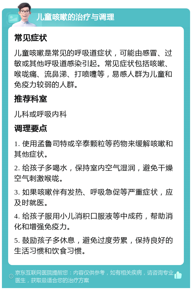 儿童咳嗽的治疗与调理 常见症状 儿童咳嗽是常见的呼吸道症状，可能由感冒、过敏或其他呼吸道感染引起。常见症状包括咳嗽、喉咙痛、流鼻涕、打喷嚏等，易感人群为儿童和免疫力较弱的人群。 推荐科室 儿科或呼吸内科 调理要点 1. 使用孟鲁司特或辛泰颗粒等药物来缓解咳嗽和其他症状。 2. 给孩子多喝水，保持室内空气湿润，避免干燥空气刺激喉咙。 3. 如果咳嗽伴有发热、呼吸急促等严重症状，应及时就医。 4. 给孩子服用小儿消积口服液等中成药，帮助消化和增强免疫力。 5. 鼓励孩子多休息，避免过度劳累，保持良好的生活习惯和饮食习惯。