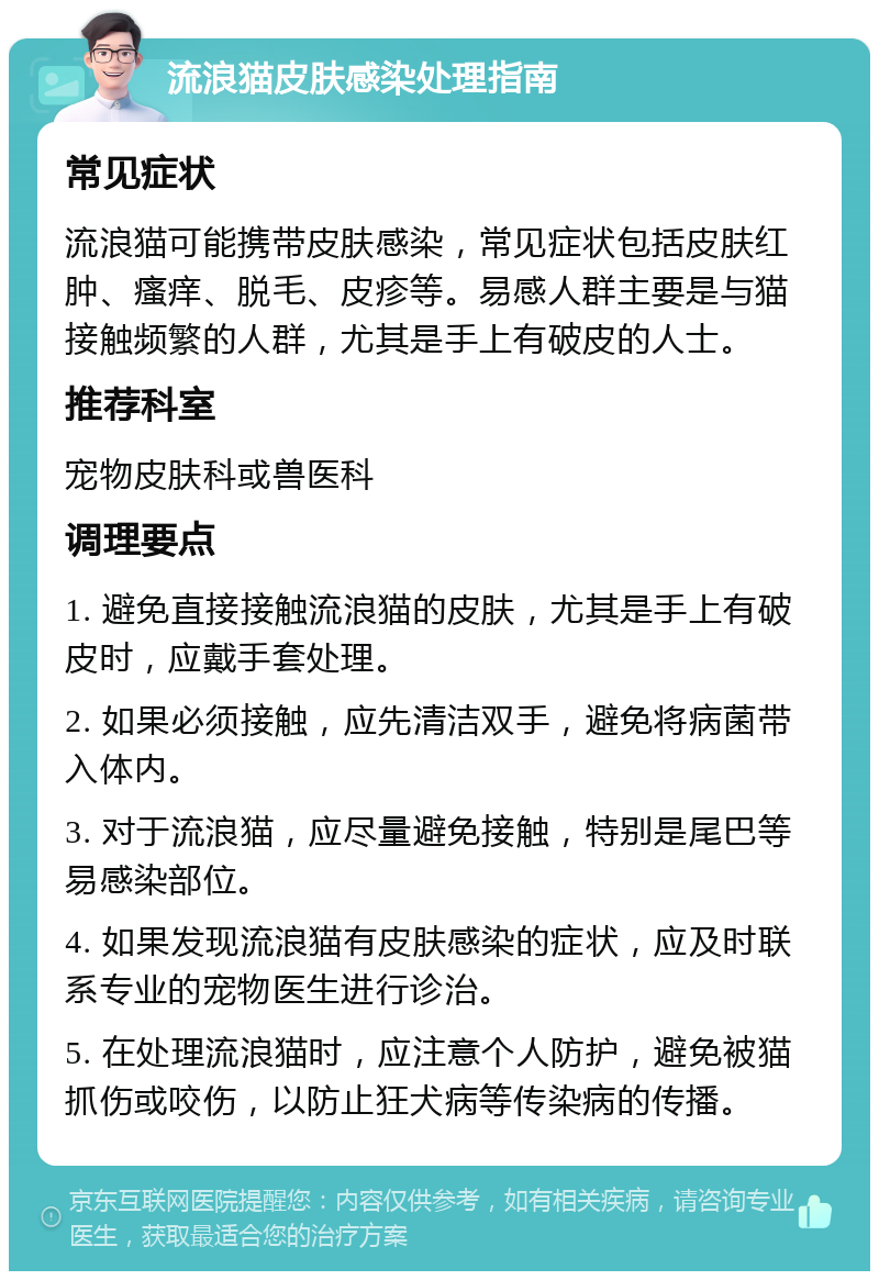 流浪猫皮肤感染处理指南 常见症状 流浪猫可能携带皮肤感染，常见症状包括皮肤红肿、瘙痒、脱毛、皮疹等。易感人群主要是与猫接触频繁的人群，尤其是手上有破皮的人士。 推荐科室 宠物皮肤科或兽医科 调理要点 1. 避免直接接触流浪猫的皮肤，尤其是手上有破皮时，应戴手套处理。 2. 如果必须接触，应先清洁双手，避免将病菌带入体内。 3. 对于流浪猫，应尽量避免接触，特别是尾巴等易感染部位。 4. 如果发现流浪猫有皮肤感染的症状，应及时联系专业的宠物医生进行诊治。 5. 在处理流浪猫时，应注意个人防护，避免被猫抓伤或咬伤，以防止狂犬病等传染病的传播。