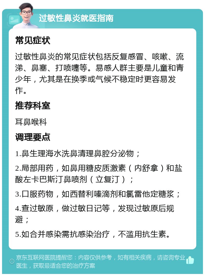 过敏性鼻炎就医指南 常见症状 过敏性鼻炎的常见症状包括反复感冒、咳嗽、流涕、鼻塞、打喷嚏等。易感人群主要是儿童和青少年，尤其是在换季或气候不稳定时更容易发作。 推荐科室 耳鼻喉科 调理要点 1.鼻生理海水洗鼻清理鼻腔分泌物； 2.局部用药，如鼻用糖皮质激素（内舒拿）和盐酸左卡巴斯汀鼻喷剂（立复汀）； 3.口服药物，如西替利嗪滴剂和氯雷他定糖浆； 4.查过敏原，做过敏日记等，发现过敏原后规避； 5.如合并感染需抗感染治疗，不滥用抗生素。