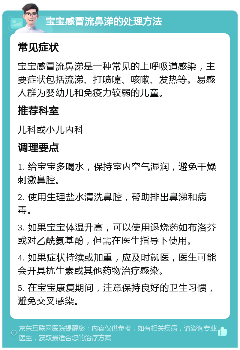 宝宝感冒流鼻涕的处理方法 常见症状 宝宝感冒流鼻涕是一种常见的上呼吸道感染，主要症状包括流涕、打喷嚏、咳嗽、发热等。易感人群为婴幼儿和免疫力较弱的儿童。 推荐科室 儿科或小儿内科 调理要点 1. 给宝宝多喝水，保持室内空气湿润，避免干燥刺激鼻腔。 2. 使用生理盐水清洗鼻腔，帮助排出鼻涕和病毒。 3. 如果宝宝体温升高，可以使用退烧药如布洛芬或对乙酰氨基酚，但需在医生指导下使用。 4. 如果症状持续或加重，应及时就医，医生可能会开具抗生素或其他药物治疗感染。 5. 在宝宝康复期间，注意保持良好的卫生习惯，避免交叉感染。