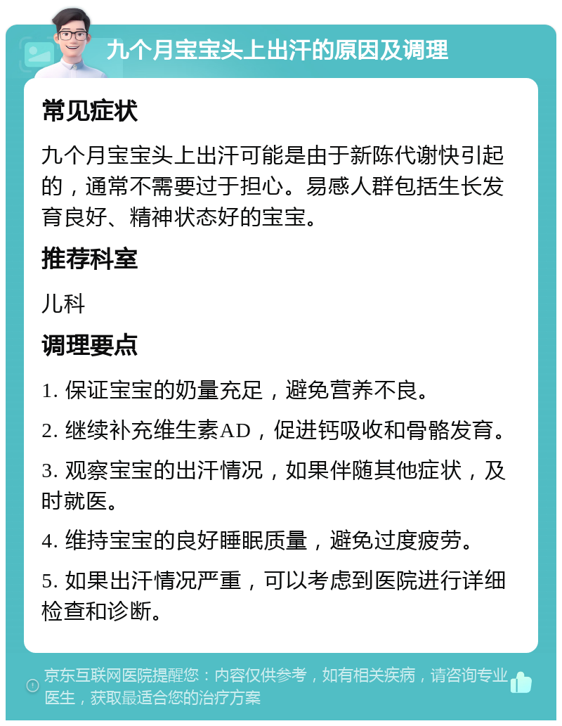 九个月宝宝头上出汗的原因及调理 常见症状 九个月宝宝头上出汗可能是由于新陈代谢快引起的，通常不需要过于担心。易感人群包括生长发育良好、精神状态好的宝宝。 推荐科室 儿科 调理要点 1. 保证宝宝的奶量充足，避免营养不良。 2. 继续补充维生素AD，促进钙吸收和骨骼发育。 3. 观察宝宝的出汗情况，如果伴随其他症状，及时就医。 4. 维持宝宝的良好睡眠质量，避免过度疲劳。 5. 如果出汗情况严重，可以考虑到医院进行详细检查和诊断。