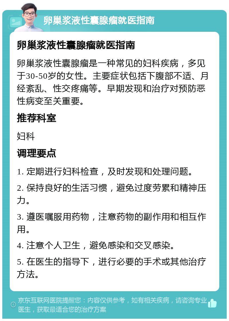 卵巢浆液性囊腺瘤就医指南 卵巢浆液性囊腺瘤就医指南 卵巢浆液性囊腺瘤是一种常见的妇科疾病，多见于30-50岁的女性。主要症状包括下腹部不适、月经紊乱、性交疼痛等。早期发现和治疗对预防恶性病变至关重要。 推荐科室 妇科 调理要点 1. 定期进行妇科检查，及时发现和处理问题。 2. 保持良好的生活习惯，避免过度劳累和精神压力。 3. 遵医嘱服用药物，注意药物的副作用和相互作用。 4. 注意个人卫生，避免感染和交叉感染。 5. 在医生的指导下，进行必要的手术或其他治疗方法。