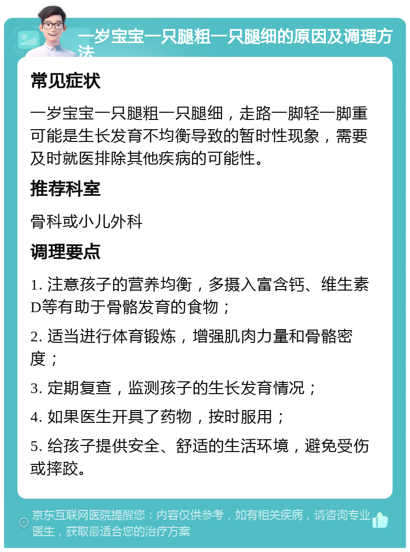 一岁宝宝一只腿粗一只腿细的原因及调理方法 常见症状 一岁宝宝一只腿粗一只腿细，走路一脚轻一脚重可能是生长发育不均衡导致的暂时性现象，需要及时就医排除其他疾病的可能性。 推荐科室 骨科或小儿外科 调理要点 1. 注意孩子的营养均衡，多摄入富含钙、维生素D等有助于骨骼发育的食物； 2. 适当进行体育锻炼，增强肌肉力量和骨骼密度； 3. 定期复查，监测孩子的生长发育情况； 4. 如果医生开具了药物，按时服用； 5. 给孩子提供安全、舒适的生活环境，避免受伤或摔跤。