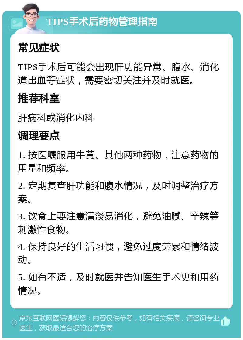 TIPS手术后药物管理指南 常见症状 TIPS手术后可能会出现肝功能异常、腹水、消化道出血等症状，需要密切关注并及时就医。 推荐科室 肝病科或消化内科 调理要点 1. 按医嘱服用牛黄、其他两种药物，注意药物的用量和频率。 2. 定期复查肝功能和腹水情况，及时调整治疗方案。 3. 饮食上要注意清淡易消化，避免油腻、辛辣等刺激性食物。 4. 保持良好的生活习惯，避免过度劳累和情绪波动。 5. 如有不适，及时就医并告知医生手术史和用药情况。