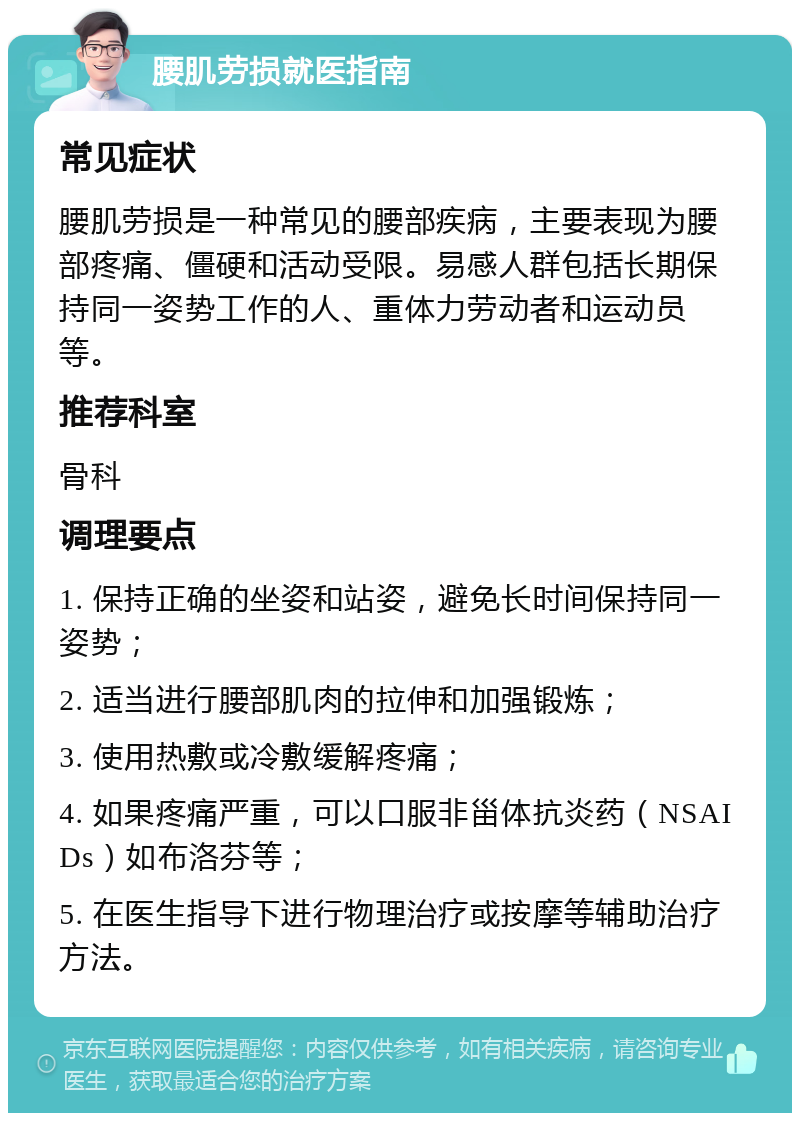 腰肌劳损就医指南 常见症状 腰肌劳损是一种常见的腰部疾病，主要表现为腰部疼痛、僵硬和活动受限。易感人群包括长期保持同一姿势工作的人、重体力劳动者和运动员等。 推荐科室 骨科 调理要点 1. 保持正确的坐姿和站姿，避免长时间保持同一姿势； 2. 适当进行腰部肌肉的拉伸和加强锻炼； 3. 使用热敷或冷敷缓解疼痛； 4. 如果疼痛严重，可以口服非甾体抗炎药（NSAIDs）如布洛芬等； 5. 在医生指导下进行物理治疗或按摩等辅助治疗方法。