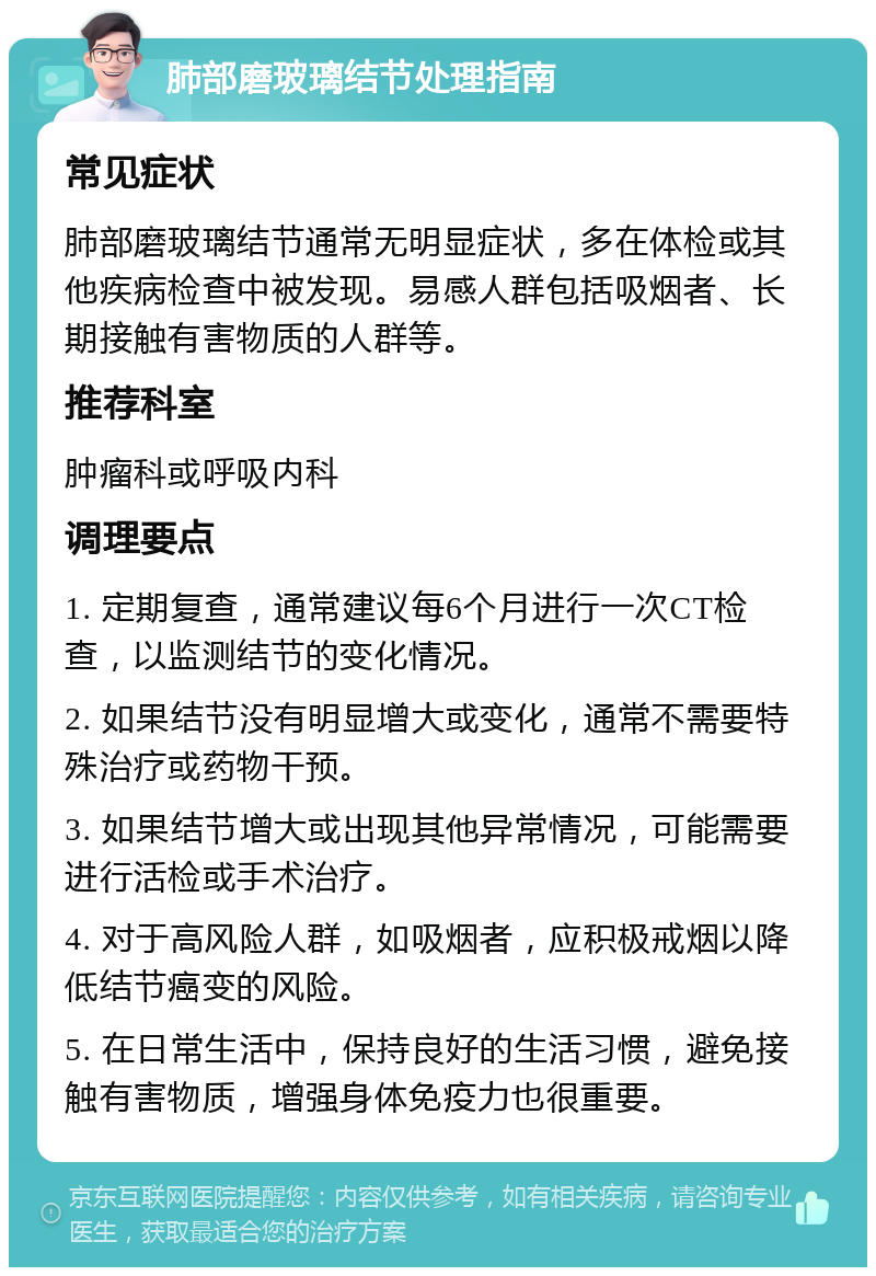 肺部磨玻璃结节处理指南 常见症状 肺部磨玻璃结节通常无明显症状，多在体检或其他疾病检查中被发现。易感人群包括吸烟者、长期接触有害物质的人群等。 推荐科室 肿瘤科或呼吸内科 调理要点 1. 定期复查，通常建议每6个月进行一次CT检查，以监测结节的变化情况。 2. 如果结节没有明显增大或变化，通常不需要特殊治疗或药物干预。 3. 如果结节增大或出现其他异常情况，可能需要进行活检或手术治疗。 4. 对于高风险人群，如吸烟者，应积极戒烟以降低结节癌变的风险。 5. 在日常生活中，保持良好的生活习惯，避免接触有害物质，增强身体免疫力也很重要。