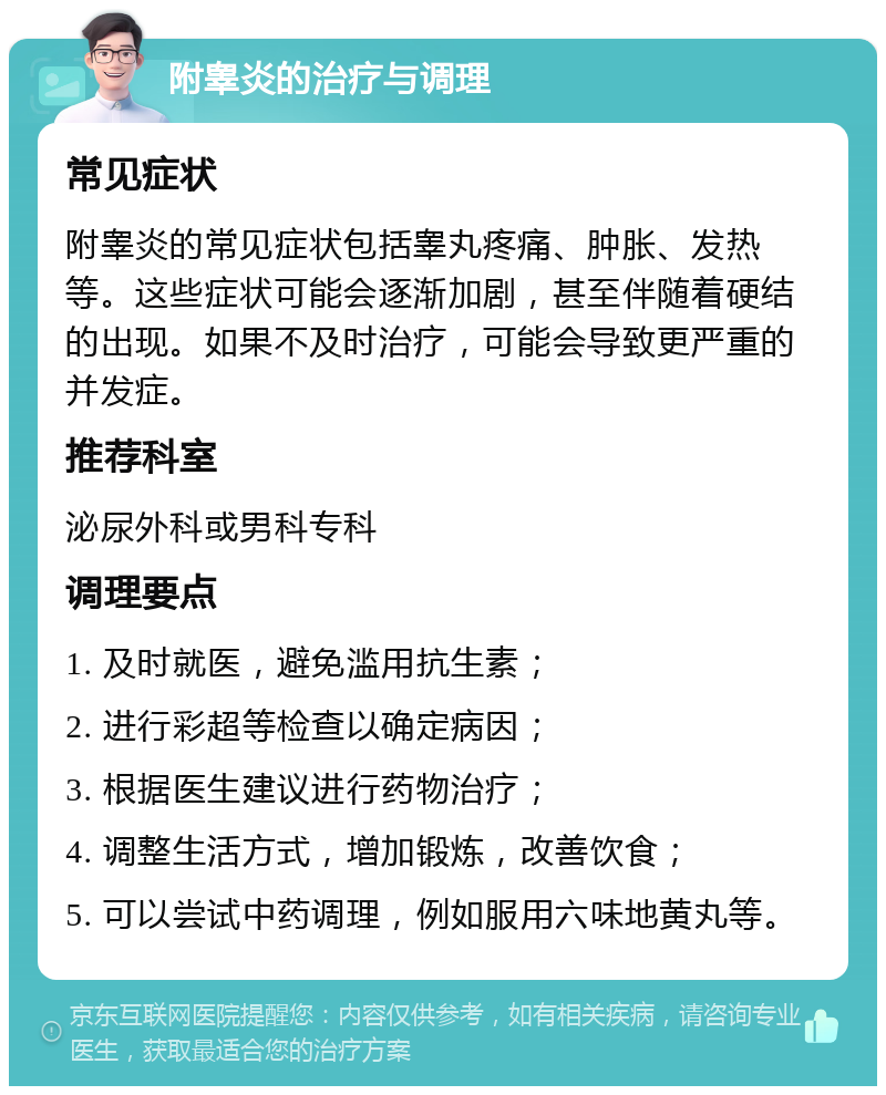 附睾炎的治疗与调理 常见症状 附睾炎的常见症状包括睾丸疼痛、肿胀、发热等。这些症状可能会逐渐加剧，甚至伴随着硬结的出现。如果不及时治疗，可能会导致更严重的并发症。 推荐科室 泌尿外科或男科专科 调理要点 1. 及时就医，避免滥用抗生素； 2. 进行彩超等检查以确定病因； 3. 根据医生建议进行药物治疗； 4. 调整生活方式，增加锻炼，改善饮食； 5. 可以尝试中药调理，例如服用六味地黄丸等。