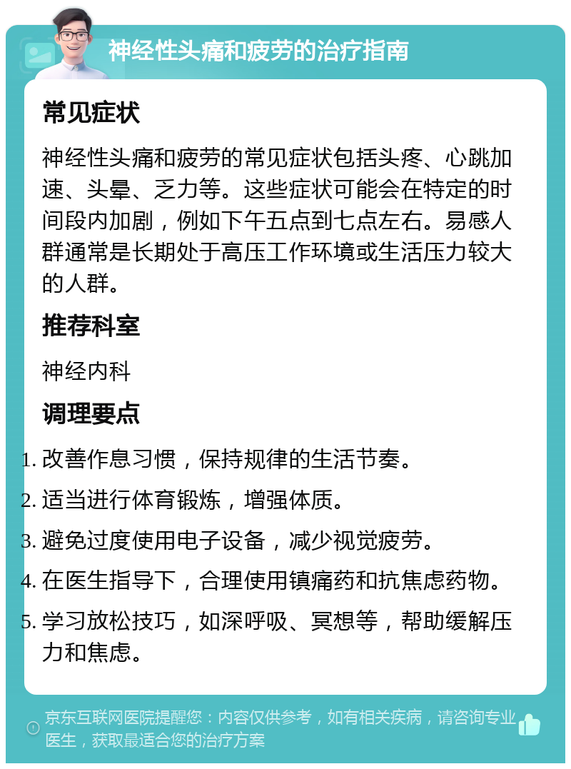 神经性头痛和疲劳的治疗指南 常见症状 神经性头痛和疲劳的常见症状包括头疼、心跳加速、头晕、乏力等。这些症状可能会在特定的时间段内加剧，例如下午五点到七点左右。易感人群通常是长期处于高压工作环境或生活压力较大的人群。 推荐科室 神经内科 调理要点 改善作息习惯，保持规律的生活节奏。 适当进行体育锻炼，增强体质。 避免过度使用电子设备，减少视觉疲劳。 在医生指导下，合理使用镇痛药和抗焦虑药物。 学习放松技巧，如深呼吸、冥想等，帮助缓解压力和焦虑。