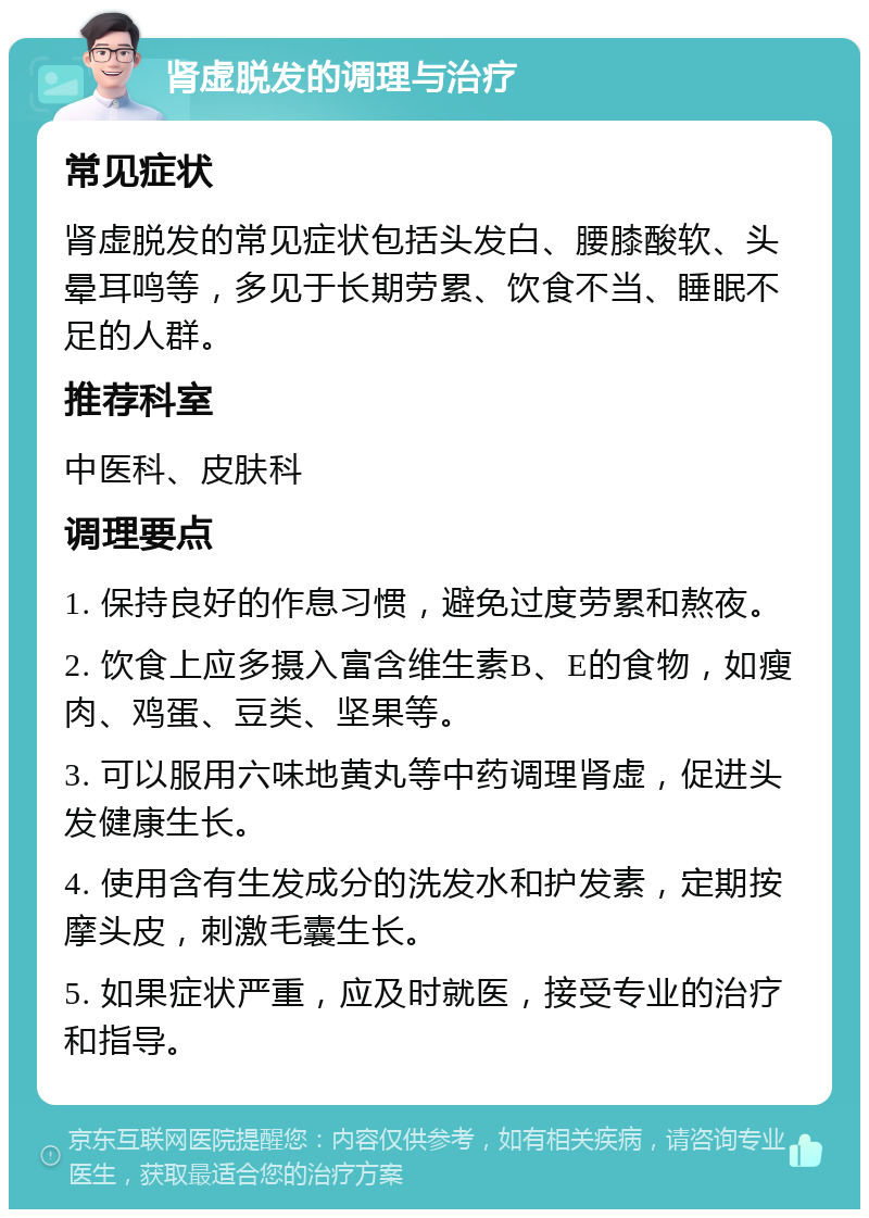 肾虚脱发的调理与治疗 常见症状 肾虚脱发的常见症状包括头发白、腰膝酸软、头晕耳鸣等，多见于长期劳累、饮食不当、睡眠不足的人群。 推荐科室 中医科、皮肤科 调理要点 1. 保持良好的作息习惯，避免过度劳累和熬夜。 2. 饮食上应多摄入富含维生素B、E的食物，如瘦肉、鸡蛋、豆类、坚果等。 3. 可以服用六味地黄丸等中药调理肾虚，促进头发健康生长。 4. 使用含有生发成分的洗发水和护发素，定期按摩头皮，刺激毛囊生长。 5. 如果症状严重，应及时就医，接受专业的治疗和指导。